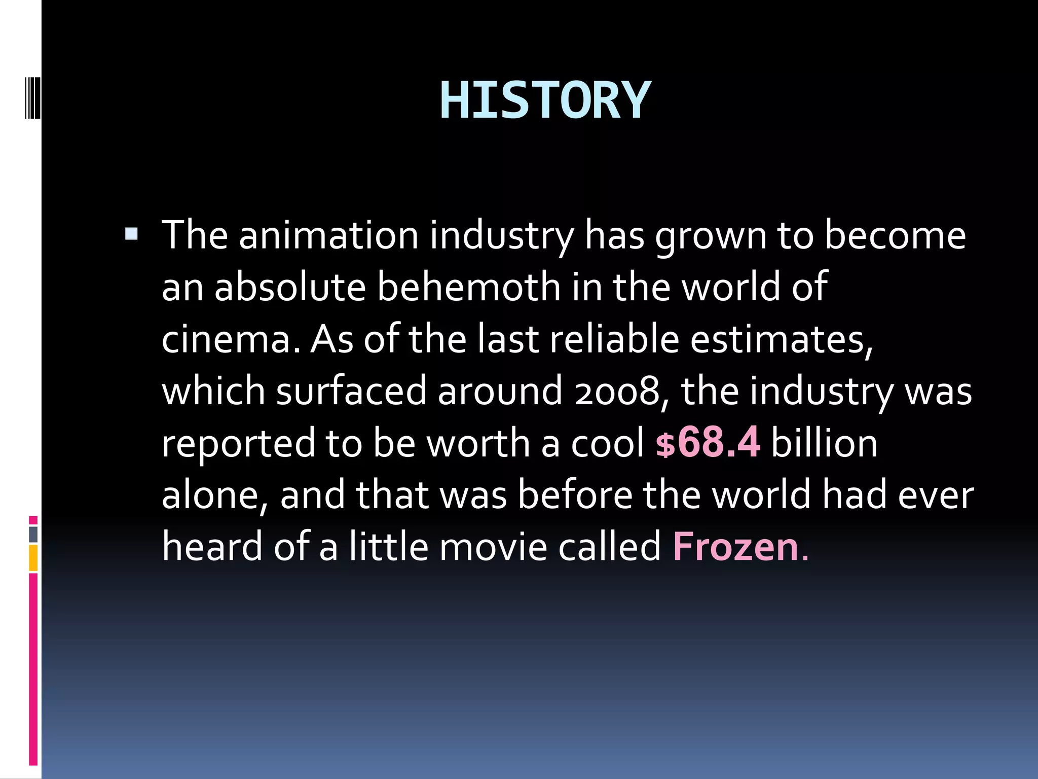 HISTORY
 The animation industry has grown to become
an absolute behemoth in the world of
cinema. As of the last reliable estimates,
which surfaced around 2008, the industry was
reported to be worth a cool $68.4 billion
alone, and that was before the world had ever
heard of a little movie called Frozen.
 