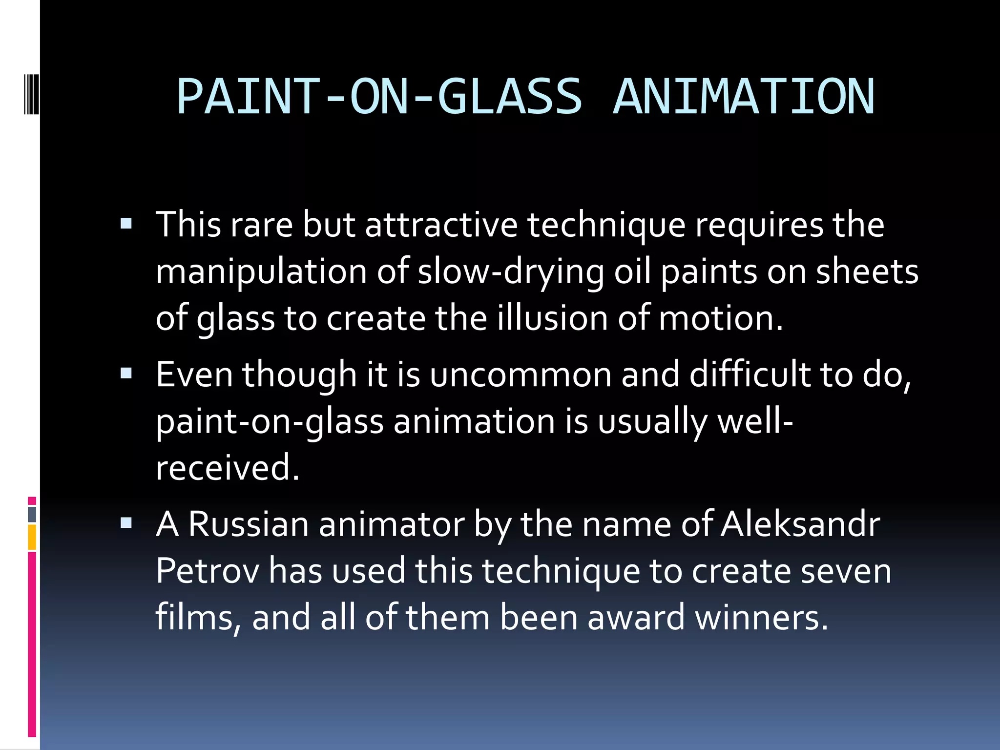 PAINT-ON-GLASS ANIMATION
 This rare but attractive technique requires the
manipulation of slow-drying oil paints on sheets
of glass to create the illusion of motion.
 Even though it is uncommon and difficult to do,
paint-on-glass animation is usually well-
received.
 A Russian animator by the name of Aleksandr
Petrov has used this technique to create seven
films, and all of them been award winners.
 