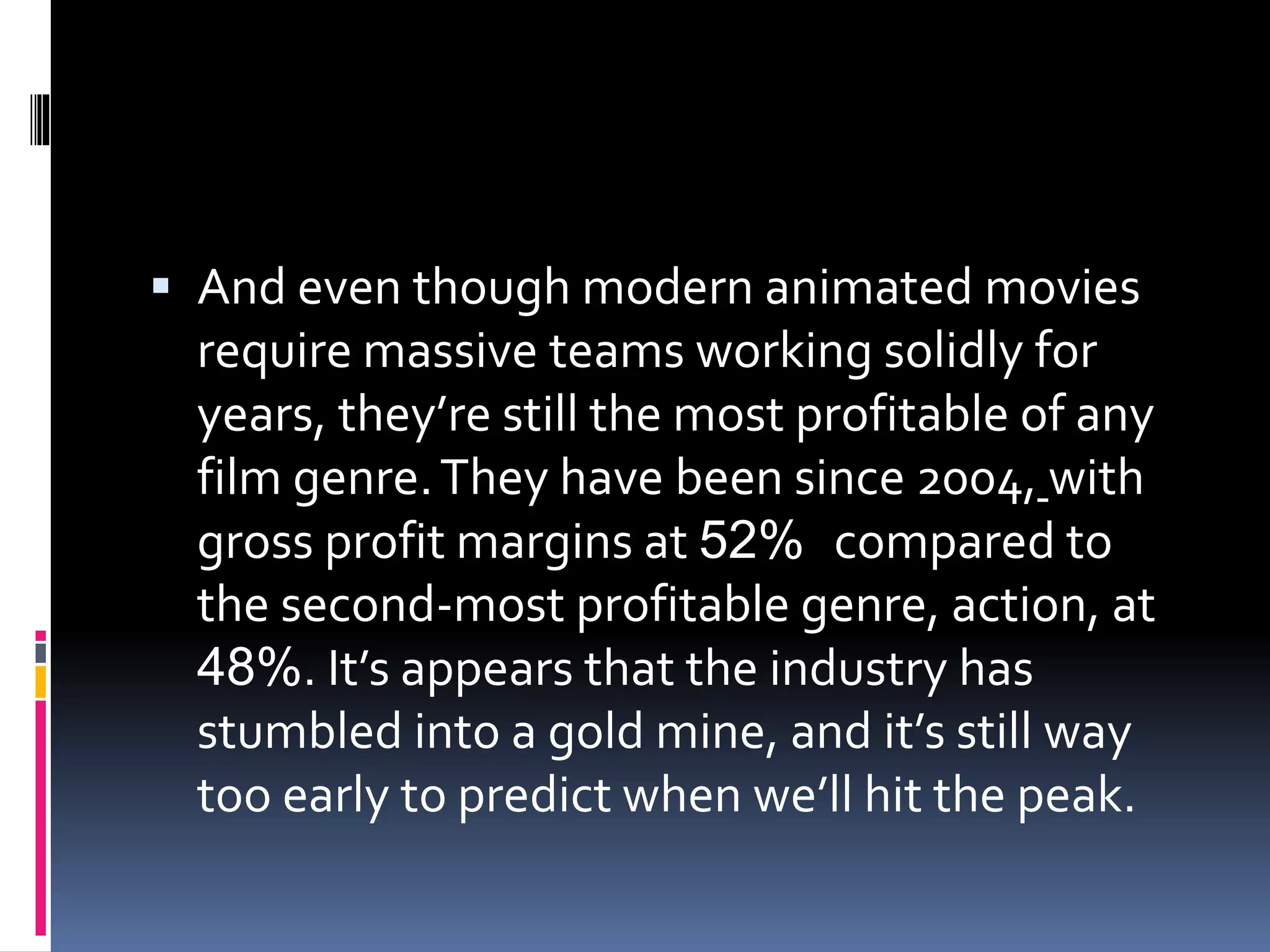  And even though modern animated movies
require massive teams working solidly for
years, they’re still the most profitable of any
film genre.They have been since 2004, with
gross profit margins at 52% compared to
the second-most profitable genre, action, at
48%. It’s appears that the industry has
stumbled into a gold mine, and it’s still way
too early to predict when we’ll hit the peak.
 