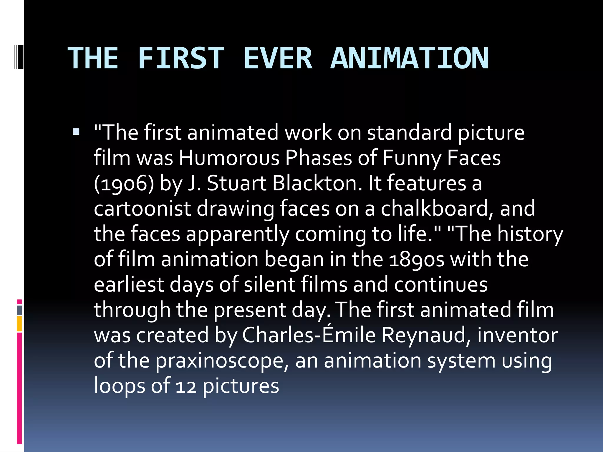 THE FIRST EVER ANIMATION
 "The first animated work on standard picture
film was Humorous Phases of Funny Faces
(1906) by J. Stuart Blackton. It features a
cartoonist drawing faces on a chalkboard, and
the faces apparently coming to life." "The history
of film animation began in the 1890s with the
earliest days of silent films and continues
through the present day.The first animated film
was created by Charles-Émile Reynaud, inventor
of the praxinoscope, an animation system using
loops of 12 pictures
 
