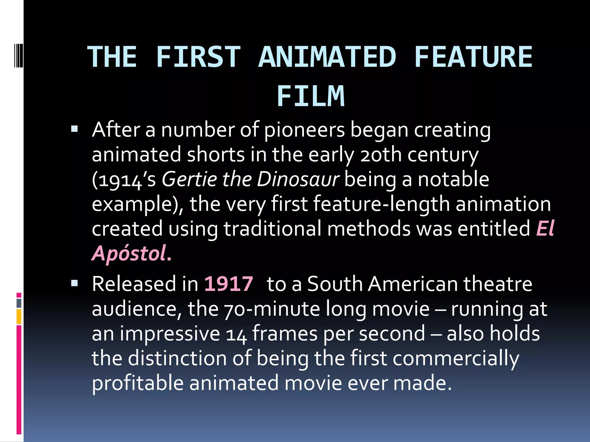THE FIRST ANIMATED FEATURE
FILM
 After a number of pioneers began creating
animated shorts in the early 20th century
(1914’s Gertie the Dinosaur being a notable
example), the very first feature-length animation
created using traditional methods was entitled El
Apóstol.
 Released in 1917 to a South American theatre
audience, the 70-minute long movie – running at
an impressive 14 frames per second – also holds
the distinction of being the first commercially
profitable animated movie ever made.
 
