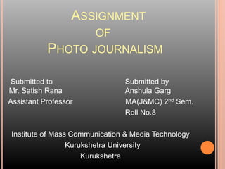 ASSIGNMENT
OF
PHOTO JOURNALISM
Submitted to Submitted by
Mr. Satish Rana Anshula Garg
Assistant Professor MA(J&MC) 2nd Sem.
Roll No.8
Institute of Mass Communication & Media Technology
Kurukshetra University
Kurukshetra
 