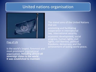 United nations organisation 
Flag of UN 
Is the world's largest, foremost and 
most prominent international 
organization. Including almost all 
sovereign states in the world . 
It was established to maintain 
The stated aims of the United Nations 
that are 
promoting and facilitating 
cooperation in international 
law, international security, 
economic development, social 
progress, human rights, civil 
rights, civil liberties, political 
freedoms, democracy, and the 
achievement of lasting world peace. 
 