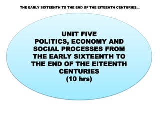 THE EARLY SIXTEENTH TO THE END OF THE EITEENTH CENTURIES…
UNIT FIVE
POLITICS, ECONOMY AND
SOCIAL PROCESSES FROM
THE EARLY SIXTEENTH TO
THE END OF THE EITEENTH
CENTURIES
(10 hrs)
 