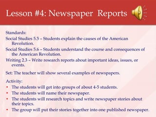 Lesson #4: Newspaper  Reports Standards: Social Studies 5.5 – Students explain the causes of the American Revolution. Social Studies 5.6 – Students understand the course and consequences of the American Revolution. Writing 2.3 – Write research reports about important ideas, issues, or events. Set: The teacher will show several examples of newspapers. Activity:  The students will get into groups of about 4-5 students. The students will name their newspaper. The students will research topics and write newspaper stories about their topics. The group will put their stories together into one published newspaper. 
