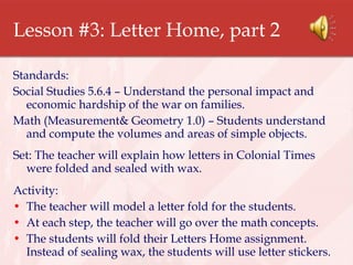 Lesson #3: Letter Home, part 2 Standards: Social Studies 5.6.4 – Understand the personal impact and economic hardship of the war on families. Math (Measurement& Geometry 1.0) – Students understand and compute the volumes and areas of simple objects. Set: The teacher will explain how letters in Colonial Times were folded and sealed with wax. Activity:  The teacher will model a letter fold for the students. At each step, the teacher will go over the math concepts. The students will fold their Letters Home assignment. Instead of sealing wax, the students will use letter stickers. 