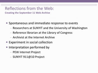 Reflections from the Web:Creating the September 11 Web Archive Spontaneous and immediate response to events Researchers at SUNYIT and the University of Washington Reference librarian at the Library of Congress Archivist at the Internet Archive Experiment in social collection Interpretation performed by  PEW Internet Project SUNYIT 911@10 Project 