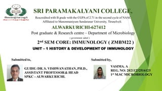 SRI PARAMAKALYANI COLLEGE,
Reacredited with B grade with the CGPA of 2.71 in the second cycle of NAAC
Affiliated to Manonmaniyum Sundaranar University, Tirunelveli.
ALWARKURICHI-627412
Post graduate & Research centre – Department of Microbiology
( government aided )
2nd SEM CORE: IMMUNOLOGY ( ZMBM22 )
UNIT – 1 HISTORY & DEVELOPMENT OF IMMUNOLOGY
Submitted by,
VASIMA. A
REG. NO: 20211232516125
1st M.SC MICROBIOLOGY
Submitted to,
GUIDE: DR. S. VISHWANATHAN, PH.D.,
ASSISTANT PROFESSOR& HEAD
SPKC – ALWARKURICHI.
 