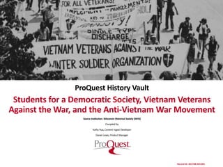 (Edit and/or crop photo to align within this space)
ProQuest History Vault
Students for a Democratic Society, Vietnam Veterans
Against the War, and the Anti-Vietnam War Movement
Source Institution: Wisconsin Historical Society (WHS)
Compiled by
Kathy Hua, Content Ingest Developer
Daniel Lewis, Product Manager
Record ID: 201748-033-001
 