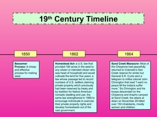19th Century Timeline



     1850                             1862                                 1864

Bessemer                 Homestead Act- a U.S. law that         Sand Creek Massacre- Most of
Process- A cheap         provided 160 acres in the west to      the Cheyenne had peacefully
and effective            any citizen or intended citizen who    returned to Colorado’s San
process for making       was head of household and would        Creek reserve for winter but
steel.                   cultivate the land for five years; a   General S.R. Curtis sent a
                         law whose passage led to record        telegram to militia colonel John
                         numbers of U.S. settlers claiming      Chivington that read “I want no
                         private property which previously      peace till the Indians suffer
                         had been reserved by treaty and        more.” So Chivington and his
                         by tradition for Native American       troops descended on the
                         nomadic dwelling and use; the          Cheyenne and Arapho camped
                         same law strengthened in 1889 to       at Sand Creek; the attack at
                         encourage individuals to exercise      dawn on November 29 killed
                         their private property rights and      over 150 inhabitants, mostly
                         develop homesteads out of the          women and children.
                         vast government.
 