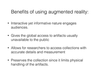 Beneﬁts of using augmented reality:
• Interactive yet informative nature engages
audiences.
• Gives the global access to artifacts usually
unavailable to the public
• Allows for researchers to access collections with
accurate details and measurement
• Preserves the collection since it limits physical
handling of the artifacts.
 