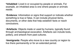•Inhabited: Lived in or occupied by people or animals. For
example, an inhabited area is one where people or animals
reside.
•Evidence: Information or signs that support or indicate whether
something is true or false. It can include physical items,
documents, or other data that help establish facts or reach
conclusions.
•Artefacts: Objects made or used by humans, typically found
through archaeological excavation. Artefacts can include tools,
pottery, and artwork from past cultures.
•Immigrants: People who move to a new country or region to
live there permanently or for an extended period.
 