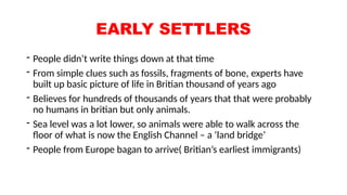 EARLY SETTLERS
- People didn’t write things down at that time
- From simple clues such as fossils, fragments of bone, experts have
built up basic picture of life in Britian thousand of years ago
- Believes for hundreds of thousands of years that that were probably
no humans in britian but only animals.
- Sea level was a lot lower, so animals were able to walk across the
floor of what is now the English Channel – a ‘land bridge’
- People from Europe bagan to arrive( Britian’s earliest immigrants)
 