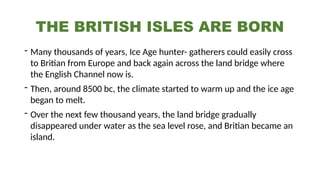 THE BRITISH ISLES ARE BORN
- Many thousands of years, Ice Age hunter- gatherers could easily cross
to Britian from Europe and back again across the land bridge where
the English Channel now is.
- Then, around 8500 bc, the climate started to warm up and the ice age
began to melt.
- Over the next few thousand years, the land bridge gradually
disappeared under water as the sea level rose, and Britian became an
island.
 