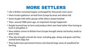 MORE SETTLERS
• Life in Britian remained largely unchanged for thousands more years
• More hunter-gatherers arrived from Europe by boat and others left
• Some fought with other groups while others stayed isolated
• Then, around 7000 years ago, an important change happened:-
• People learned how to farm and produce their own food rather than having to
hunt it and gather it
• New settlers comes to Britain from Europe brought wheat and barley seeds to
grow crops
• They also brought animals for meat, including pigs, sheep and goats and they
owned tame dogs too
• They build more permanent homes and cleared large areas of woodland for
farming
 