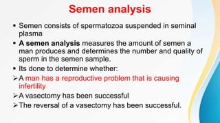 Semen analysis
 Semen consists of spermatozoa suspended in seminal
plasma
 A semen analysis measures the amount of semen a
man produces and determines the number and quality of
sperm in the semen sample.
 Its done to determine whether:
A man has a reproductive problem that is causing
infertility
A vasectomy has been successful
The reversal of a vasectomy has been successful.
 