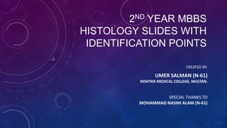 2ND YEAR MBBS
HISTOLOGY SLIDES WITH
IDENTIFICATION POINTS
CREATED BY:
UMER SALMAN (N-61)
NISHTAR MEDICAL COLLEGE, MULTAN.
SPECIAL THANKS TO
MOHAMMAD NASIM ALAM (N-61)
 