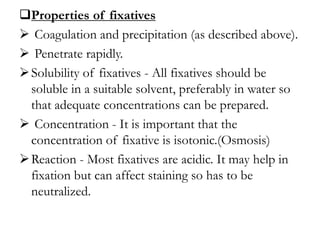 Properties of fixatives
 Coagulation and precipitation (as described above).
 Penetrate rapidly.
Solubility of fixatives - All fixatives should be
soluble in a suitable solvent, preferably in water so
that adequate concentrations can be prepared.
 Concentration - It is important that the
concentration of fixative is isotonic.(Osmosis)
Reaction - Most fixatives are acidic. It may help in
fixation but can affect staining so has to be
neutralized.
 