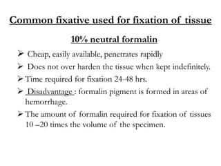 Common fixative used for fixation of tissue
10% neutral formalin
 Cheap, easily available, penetrates rapidly
 Does not over harden the tissue when kept indefinitely.
 Time required for fixation 24-48 hrs.
 Disadvantage : formalin pigment is formed in areas of
hemorrhage.
 The amount of formalin required for fixation of tissues
10 –20 times the volume of the specimen.
 