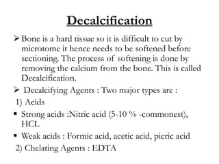 Decalcification
Bone is a hard tissue so it is difficult to cut by
microtome it hence needs to be softened before
sectioning. The process of softening is done by
removing the calcium from the bone. This is called
Decalcification.
 Decalcifying Agents : Two major types are :
1) Acids
 Strong acids :Nitric acid (5-10 % -commonest),
HCL
 Weak acids : Formic acid, acetic acid, picric acid
2) Chelating Agents : EDTA
 