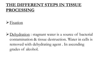 THE DIFFERENT STEPS IN TISSUE
PROCESSING
Fixation
Dehydration : stagnant water is a source of bacterial
contamination & tissue destruction. Water in cells is
removed with dehydrating agent . In ascending
grades of alcohol.
 