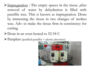 Impregnation : The empty spaces in the tissue ,after
removal of water by dehydration is filled with
paraffin wax. This is known as impregnation. Done
by immersing the tissue in two changes of molten
wax. Adv: to make the tissue firm in consistency for
cutting.
Done in an oven heated to 52-54 C
Paraplast (purified paraffin + plastic ploymers)
 