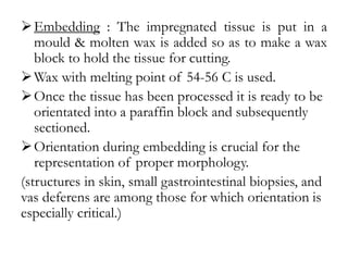Embedding : The impregnated tissue is put in a
mould & molten wax is added so as to make a wax
block to hold the tissue for cutting.
Wax with melting point of 54-56 C is used.
Once the tissue has been processed it is ready to be
orientated into a paraffin block and subsequently
sectioned.
Orientation during embedding is crucial for the
representation of proper morphology.
(structures in skin, small gastrointestinal biopsies, and
vas deferens are among those for which orientation is
especially critical.)
 