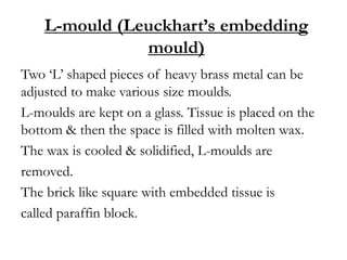 L-mould (Leuckhart’s embedding
mould)
Two ‘L’ shaped pieces of heavy brass metal can be
adjusted to make various size moulds.
L-moulds are kept on a glass. Tissue is placed on the
bottom & then the space is filled with molten wax.
The wax is cooled & solidified, L-moulds are
removed.
The brick like square with embedded tissue is
called paraffin block.
 