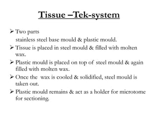 Tissue –Tek-system
 Two parts
stainless steel base mould & plastic mould.
 Tissue is placed in steel mould & filled with molten
wax.
 Plastic mould is placed on top of steel mould & again
filled with molten wax.
 Once the wax is cooled & solidified, steel mould is
taken out.
 Plastic mould remains & act as a holder for microtome
for sectioning.
 