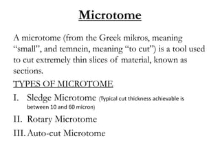 Microtome
A microtome (from the Greek mikros, meaning
“small”, and temnein, meaning “to cut”) is a tool used
to cut extremely thin slices of material, known as
sections.
TYPES OF MICROTOME
I. Sledge Microtome (Typical cut thickness achievable is
between 10 and 60 micron)
II. Rotary Microtome
III.Auto-cut Microtome
 
