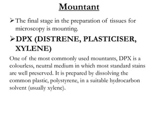 Mountant
The final stage in the preparation of tissues for
microscopy is mounting.
DPX (DISTRENE, PLASTICISER,
XYLENE)
One of the most commonly used mountants, DPX is a
colourless, neutral medium in which most standard stains
are well preserved. It is prepared by dissolving the
common plastic, polystyrene, in a suitable hydrocarbon
solvent (usually xylene).
 