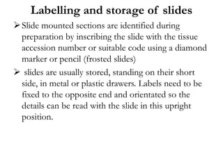 Labelling and storage of slides
Slide mounted sections are identified during
preparation by inscribing the slide with the tissue
accession number or suitable code using a diamond
marker or pencil (frosted slides)
 slides are usually stored, standing on their short
side, in metal or plastic drawers. Labels need to be
fixed to the opposite end and orientated so the
details can be read with the slide in this upright
position.
 