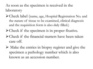 As soon as the specimen is received in the
laboratory
Check label (name, age, Hospital Registration No. and
the nature of tissue to be examined, clinical diagnosis
and the requisition form is also duly filled.)
Check if the specimen is in proper fixative.
Check if the financial matters have been taken
care off.
 Make the entries in biopsy register and give the
specimen a pathology number which is also
known as an accession number.
 