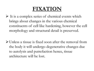 FIXATION
 It is a complex series of chemical events which
brings about changes in the various chemical
constituents of cell like hardening, however the cell
morphology and structural detail is preserved.
Unless a tissue is fixed soon after the removal from
the body it will undergo degenerative changes due
to autolysis and putrefaction hence, tissue
architecture will be lost.
 