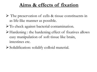 Aims & effects of fixation
 The preservation of cells & tissue constituents in
as life-like manner as possible.
To check against bacterial contamination.
Hardening : the hardening effect of fixatives allows
easy manipulation of soft tissue like brain,
intestines etc.
Solidification: solidify colloid material.
 