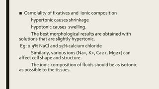 ■ Osmolality of fixatives and ionic composition
hypertonic causes shrinkage
hypotonic causes swelling.
The best morphological results are obtained with
solutions that are slightly hypertonic.
Eg: 0.9% NaCl and 15% calcium chloride
Similarly, various ions (Na+, K+, Ca2+, Mg2+) can
affect cell shape and structure.
The ionic composition of fluids should be as isotonic
as possible to the tissues.
 