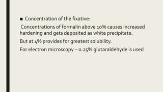 ■ Concentration of the fixative:
Concentrations of formalin above 10% causes increased
hardening and gets deposited as white precipitate.
But at 4% provides for greatest solubility.
For electron microscopy – 0.25% glutaraldehyde is used
 