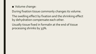 ■ Volume change:
During fixation tissue commonly changes its volume.
The swelling effect by fixation and the shrinking effect
by dehydration compensate each other.
Usually tissue fixed in formalin at the end of tissue
processing shrinks by 33%.
 
