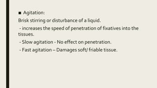 ■ Agitation:
Brisk stirring or disturbance of a liquid.
- increases the speed of penetration of fixatives into the
tissues.
- Slow agitation - No effect on penetration.
- Fast agitation – Damages soft/ friable tissue.
 