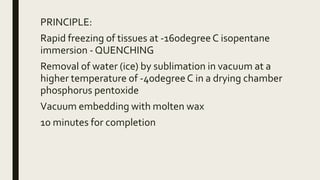 PRINCIPLE:
Rapid freezing of tissues at -160degree C isopentane
immersion - QUENCHING
Removal of water (ice) by sublimation in vacuum at a
higher temperature of -40degreeC in a drying chamber
phosphorus pentoxide
Vacuum embedding with molten wax
10 minutes for completion
 