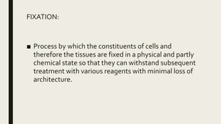 FIXATION:
■ Process by which the constituents of cells and
therefore the tissues are fixed in a physical and partly
chemical state so that they can withstand subsequent
treatment with various reagents with minimal loss of
architecture.
 