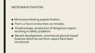 MICROWAVE FIXATION:
■ Microwave heating speeds fixation.
■ from 12 hours to less than 20 minutes.
■ Disadvantage- production of dangerous vapors
resulting in safety problems
■ Recent development- commercial glyoxal-based
fixatives which do not form vapors have been
introduced.
 