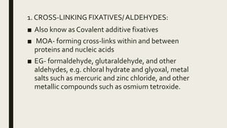 1. CROSS-LINKING FIXATIVES/ALDEHYDES:
■ Also know as Covalent additive fixatives
■ MOA- forming cross-links within and between
proteins and nucleic acids
■ EG- formaldehyde, glutaraldehyde, and other
aldehydes, e.g. chloral hydrate and glyoxal, metal
salts such as mercuric and zinc chloride, and other
metallic compounds such as osmium tetroxide.
 