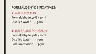 FORMALDEHYDE FIXATIVES:
■ 10% FORMALIN
Formaldehyde 40% - 10ml
Distilled water - 90ml
■ 10% SALINE FORMALIN
Formaldehyde 40% - 10ml
Distilled water - 90ml
Sodium chloride - 9gm
 