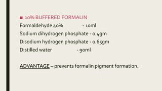 ■ 10% BUFFERED FORMALIN
Formaldehyde 40% - 10ml
Sodium dihydrogen phosphate - 0.4gm
Disodium hydrogen phosphate - 0.65gm
Distilled water - 90ml
ADVANTAGE – prevents formalin pigment formation.
 