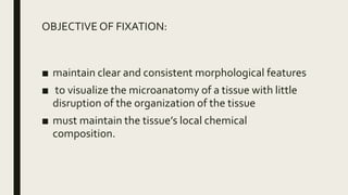 OBJECTIVE OF FIXATION:
■ maintain clear and consistent morphological features
■ to visualize the microanatomy of a tissue with little
disruption of the organization of the tissue
■ must maintain the tissue’s local chemical
composition.
 