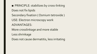 ■ PRINCIPLE: stabilizes by cross-linking
Does not fix lipids
Secondary fixation ( Osmium tetroxide )
USE: Electron microscopy work
ADVANTAGES:
More crosslinkage and more stable
Less shrinkage
Does not cause dermatitis, less irritating
 