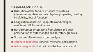 2. COAGULANT FIXATIVE:
■ Disruption of the tertiary structure of proteins
(denaturation, changes their physical properties, causing
insolubility, loss of function)
■ Coagulation of protein (lipoprotein and collagen)
maintains cellular architecture
■ But also causes cytoplasmic flocculation and poor
preservation of mitochondria and secretory granules.
■ So not useful in ultrastructural analysis.
■ Alcoholic coagulant- ethanol, methanol and acetone
■ Acidic coagulant- picric acid and trichloroacetic acid
 