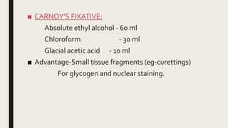 ■ CARNOY’S FIXATIVE:
Absolute ethyl alcohol - 60 ml
Chloroform - 30 ml
Glacial acetic acid - 10 ml
■ Advantage-Small tissue fragments (eg-curettings)
For glycogen and nuclear staining.
 