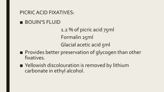 PICRIC ACID FIXATIVES:
■ BOUIN’S FLUID
1.2 % of picric acid 75ml
Formalin 25ml
Glacial acetic acid 5ml
■ Provides better preservation of glycogen than other
fixatives.
■ Yellowish discolouration is removed by lithium
carbonate in ethyl alcohol.
 